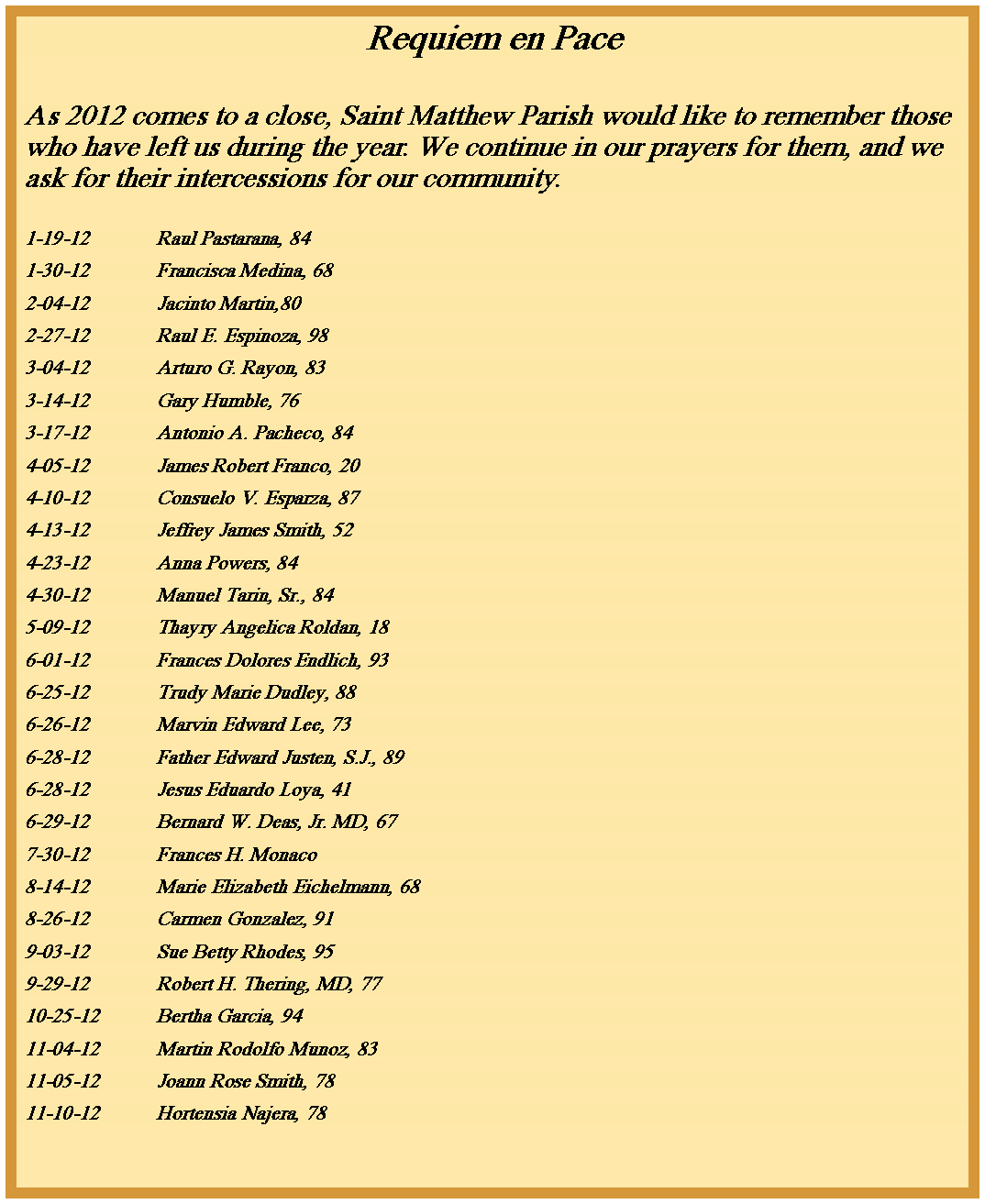 Text Box: Requiem en PaceAs 2012 comes to a close, Saint Matthew Parish would like to remember those who have left us during the year. We continue in our prayers for them, and we ask for their intercessions for our community.1-19-12		Raul Pastarana, 841-30-12		Francisca Medina, 682-04-12		Jacinto Martin,802-27-12		Raul E. Espinoza, 983-04-12		Arturo G. Rayon, 833-14-12		Gary Humble, 763-17-12		Antonio A. Pacheco, 844-05-12		James Robert Franco, 204-10-12		Consuelo V. Esparza, 874-13-12		Jeffrey James Smith, 524-23-12		Anna Powers, 844-30-12		Manuel Tarin, Sr., 845-09-12		Thayry Angelica Roldan, 186-01-12		Frances Dolores Endlich, 936-25-12		Trudy Marie Dudley, 886-26-12		Marvin Edward Lee, 736-28-12		Father Edward Justen, S.J., 896-28-12		Jesus Eduardo Loya, 416-29-12		Bernard W. Deas, Jr. MD, 677-30-12		Frances H. Monaco8-14-12		Marie Elizabeth Eichelmann, 688-26-12		Carmen Gonzalez, 919-03-12		Sue Betty Rhodes, 959-29-12		Robert H. Thering, MD, 7710-25-12	Bertha Garcia, 9411-04-12	Martin Rodolfo Munoz, 8311-05-12	Joann Rose Smith, 7811-10-12	Hortensia Najera, 78