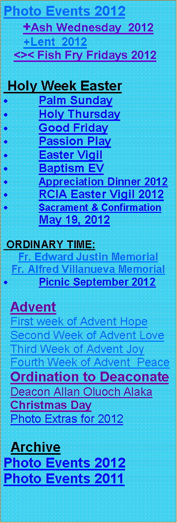 Text Box: Photo Events 2012     +Ash Wednesday  2012      +Lent  2012    <>< Fish Fry Fridays 2012 Holy Week EasterPalm SundayHoly ThursdayGood FridayPassion PlayEaster VigilBaptism EVAppreciation Dinner 2012RCIA Easter Vigil 2012Sacrament & Confirmation May 19, 2012 ORDINARY TIME:Fr. Edward Justin Memorial Fr. Alfred Villanueva MemorialPicnic September 2012  Advent  First week of Advent Hope  Second Week of Advent Love  Third Week of Advent Joy  Fourth Week of Advent  Peace  Ordination to Deaconate  Deacon Allan Oluoch Alaka  Christmas Day  Photo Extras for 2012  ArchivePhoto Events 2012Photo Events 2011 