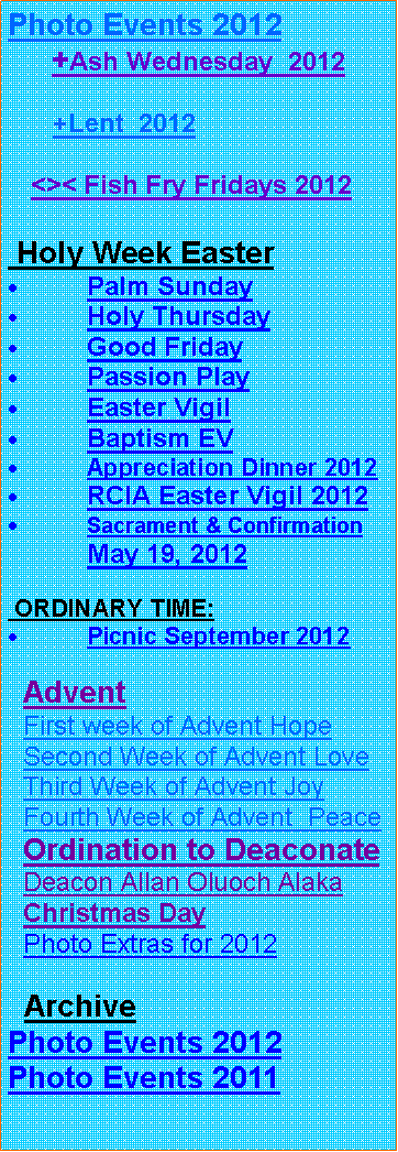 Text Box: Photo Events 2012     +Ash Wednesday  2012      +Lent  2012      <>< Fish Fry Fridays 2012 Holy Week EasterPalm SundayHoly ThursdayGood FridayPassion PlayEaster VigilBaptism EVAppreciation Dinner 2012RCIA Easter Vigil 2012Sacrament & Confirmation May 19, 2012 ORDINARY TIME:Picnic September 2012  Advent  First week of Advent Hope  Second Week of Advent Love  Third Week of Advent Joy  Fourth Week of Advent  Peace  Ordination to Deaconate  Deacon Allan Oluoch Alaka  Christmas Day  Photo Extras for 2012  ArchivePhoto Events 2012Photo Events 2011 
