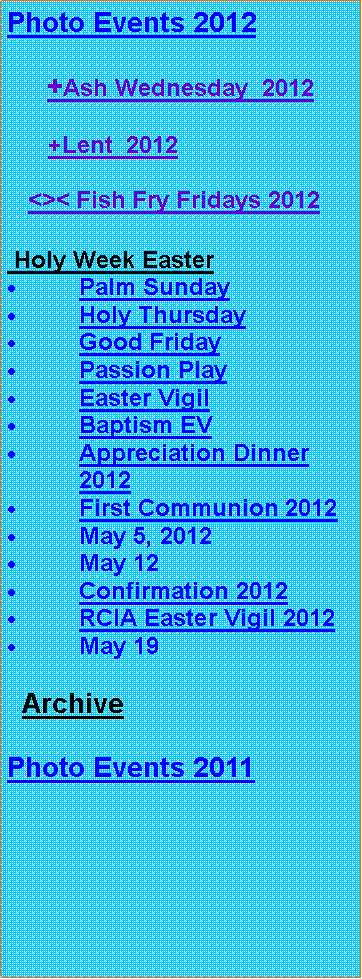 Text Box: Photo Events 2012     +Ash Wednesday  2012      +Lent  2012      <>< Fish Fry Fridays 2012 Holy Week EasterPalm SundayHoly ThursdayGood FridayPassion PlayEaster VigilBaptism EVAppreciation Dinner 2012First Communion 2012May 5, 2012May 12Confirmation 2012RCIA Easter Vigil 2012May 19  ArchivePhoto Events 2011 