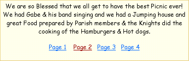 Text Box: We are so Blessed that we all get to have the best Picnic ever! We had Gabe & his band singing and we had a Jumping house and great Food prepared by Parish members & the Knights did the cooking of the Hamburgers & Hot dogs.   Page 1    Page 2   Page 3   Page 4