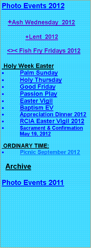 Text Box: Photo Events 2012   +Ash Wednesday  2012              +Lent  2012      <>< Fish Fry Fridays 2012 Holy Week EasterPalm SundayHoly ThursdayGood FridayPassion PlayEaster VigilBaptism EVAppreciation Dinner 2012RCIA Easter Vigil 2012Sacrament & Confirmation May 19, 2012 ORDINARY TIME:Picnic September 2012  ArchivePhoto Events 2011 