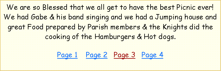 Text Box: We are so Blessed that we all get to have the best Picnic ever! We had Gabe & his band singing and we had a Jumping house and great Food prepared by Parish members & the Knights did the cooking of the Hamburgers & Hot dogs.   Page 1    Page 2   Page 3   Page 4