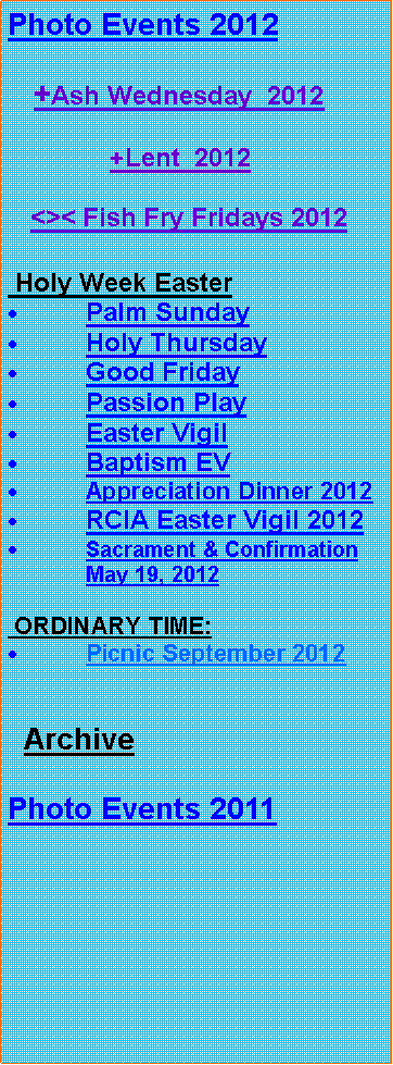 Text Box: Photo Events 2012   +Ash Wednesday  2012              +Lent  2012      <>< Fish Fry Fridays 2012 Holy Week EasterPalm SundayHoly ThursdayGood FridayPassion PlayEaster VigilBaptism EVAppreciation Dinner 2012RCIA Easter Vigil 2012Sacrament & Confirmation May 19, 2012 ORDINARY TIME:Picnic September 2012  ArchivePhoto Events 2011 