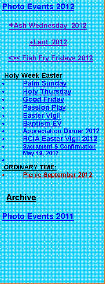 Text Box: Photo Events 2012   +Ash Wednesday  2012              +Lent  2012      <>< Fish Fry Fridays 2012 Holy Week EasterPalm SundayHoly ThursdayGood FridayPassion PlayEaster VigilBaptism EVAppreciation Dinner 2012RCIA Easter Vigil 2012Sacrament & Confirmation May 19, 2012 ORDINARY TIME:Picnic September 2012  ArchivePhoto Events 2011 