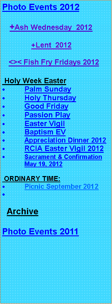 Text Box: Photo Events 2012   +Ash Wednesday  2012              +Lent  2012      <>< Fish Fry Fridays 2012 Holy Week EasterPalm SundayHoly ThursdayGood FridayPassion PlayEaster VigilBaptism EVAppreciation Dinner 2012RCIA Easter Vigil 2012Sacrament & Confirmation May 19, 2012 ORDINARY TIME:Picnic September 2012  ArchivePhoto Events 2011 