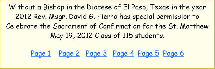 Text Box: Without a Bishop in the Diocese of El Paso, Texas in the year 2012 Rev. Msgr. David G. Fierro has special permission to Celebrate the Sacrament of Confirmation for the St. Matthew May 19, 2012 Class of 115 students.  Page 1    Page 2   Page 3   Page 4  Page 5  Page 6