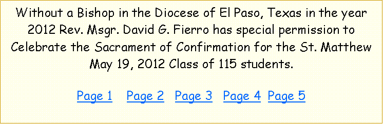 Text Box: Without a Bishop in the Diocese of El Paso, Texas in the year 2012 Rev. Msgr. David G. Fierro has special permission to Celebrate the Sacrament of Confirmation for the St. Matthew May 19, 2012 Class of 115 students.  Page 1    Page 2   Page 3   Page 4  Page 5