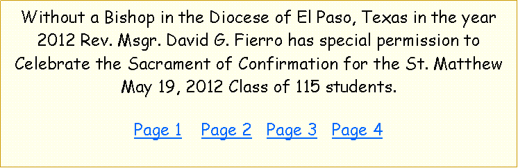 Text Box: Without a Bishop in the Diocese of El Paso, Texas in the year 2012 Rev. Msgr. David G. Fierro has special permission to Celebrate the Sacrament of Confirmation for the St. Matthew May 19, 2012 Class of 115 students.  Page 1    Page 2   Page 3   Page 4  Page 5  Page 6