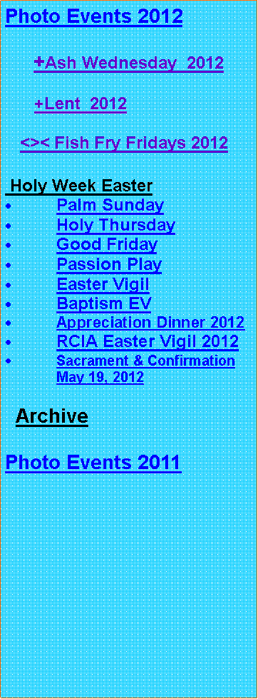 Text Box: Photo Events 2012     +Ash Wednesday  2012      +Lent  2012      <>< Fish Fry Fridays 2012 Holy Week EasterPalm SundayHoly ThursdayGood FridayPassion PlayEaster VigilBaptism EVAppreciation Dinner 2012RCIA Easter Vigil 2012Sacrament & Confirmation May 19, 2012  ArchivePhoto Events 2011 