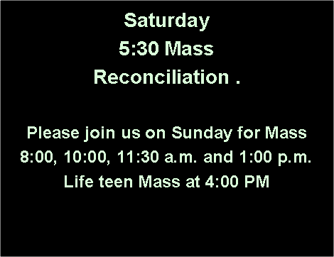 Text Box: Saturday 5:30 Mass Reconciliation .Please join us on Sunday for Mass8:00, 10:00, 11:30 a.m. and 1:00 p.m.Life teen Mass at 4:00 PM