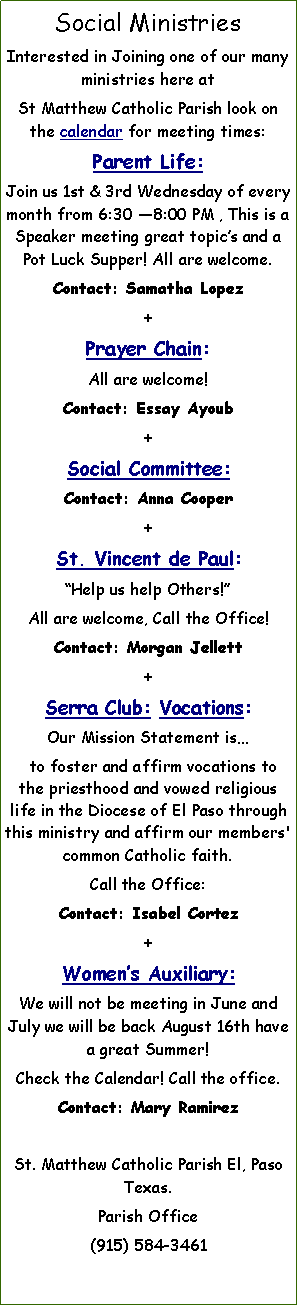 Text Box: Social MinistriesInterested in Joining one of our many ministries here at      St Matthew Catholic Parish look on the calendar for meeting times: Parent Life:Join us 1st & 3rd Wednesday of every month from 6:30 8:00 PM , This is a Speaker meeting great topics and a Pot Luck Supper! All are welcome.Contact: Samatha Lopez +Prayer Chain: All are welcome!Contact: Essay Ayoub +Social Committee:Contact: Anna Cooper+St. Vincent de Paul:Help us help Others!All are welcome, Call the Office! Contact: Morgan Jellett+Serra Club: Vocations:   Our Mission Statement is  to foster and affirm vocations to the priesthood and vowed religious life in the Diocese of El Paso through this ministry and affirm our members' common Catholic faith.Call the Office:Contact: Isabel Cortez+Womens Auxiliary:We will not be meeting in June and July we will be back August 16th have a great Summer!Check the Calendar! Call the office.Contact: Mary RamirezSt. Matthew Catholic Parish El, Paso Texas. Parish Office(915) 584-3461